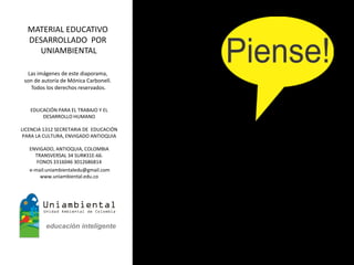 MATERIAL EDUCATIVO
  DESARROLLADO POR
    UNIAMBIENTAL

  Las imágenes de este diaporama,
 son de autoría de Mónica Carbonell.
   Todos los derechos reservados.


   EDUCACIÓN PARA EL TRABAJO Y EL
       DESARROLLO HUMANO

LICENCIA 1312 SECRETARIA DE EDUCACIÓN
 PARA LA CULTURA, ENVIGADO ANTIOQUIA

   ENVIGADO, ANTIOQUIA, COLOMBIA
     TRANSVERSAL 34 SUR#31E-66.
      FONOS 3316046 3012686814
   e-mail:uniambientaledu@gmail.com
       www.uniambiental.edu.co
 