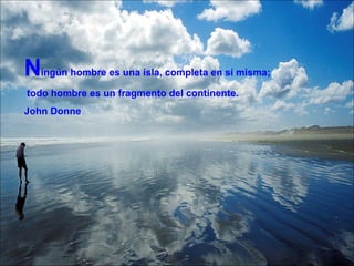 N ingún hombre es una isla, completa en sí misma; todo hombre es un fragmento del continente. John Donne 