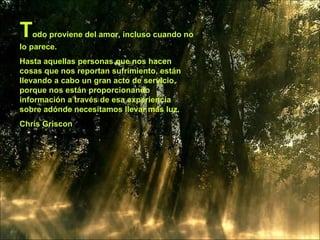 T odo proviene del amor, incluso cuando no lo parece.  Hasta aquellas personas que nos hacen cosas que nos reportan sufrimiento, están llevando a cabo un gran acto de servicio, porque nos están proporcionando información a través de esa experiencia sobre adónde necesitamos llevar más luz. Chris Griscon 