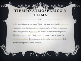 TIEMPO ATMOSFÉRICO Y
         CLIMA

 La atmósfera terrestre es un factor clave que sustenta el ecosistema
planetario. Esta fina capa de gases que envuelve la Tierra se mantiene
en su sitio gracias a la gravedad del planeta. Está compuesta por un
78% de nitrógeno, un 21% de oxígeno y trazas de otros gases. La
presión atmosférica disminuye con la altitud. La capa de ozono de la
Tierra desempeña un papel esencial
 