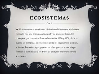 ECOSISTEMAS

 El ecosistema es un sistema dinámico relativamente autónomo,
formado por una comunidad natural y su ambiente físico. El
concepto, que empezó a desarrollarse entre 1920 y 1930, tiene en
cuenta las complejas interacciones entre los organismos (plantas,
animales, bacterias, algas, protozoos y hongos, entre otros) que
forman la comunidad y los flujos de energía y materiales que la
atraviesan.
 