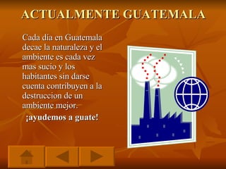 ACTUALMENTE GUATEMALA Cada día en Guatemala decae la naturaleza y el ambiente es cada vez mas sucio y los habitantes sin darse cuenta contribuyen a la destruccion de un ambiente mejor. ¡ayudemos a guate! 