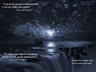 “ Una de las grandes enfermedades es no ser nadie para nadie.”  -Teresa de Calcuta- “ No temas arriesgarte cuando un barco avanza, puede balancearse.”  -Refrán chino- Mis queridos amigos: Feliz fin de semana para todos . 