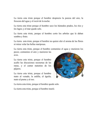 La tierra esta triste porque el hombre desprecio la pureza del aire, la
frescura del agua y el roció de la noche.
La tierra esta triste porque el hombre seco los húmedos prados, los ríos y
los lagos; y el mar quedo solo.
La tierra esta triste, porque el hombre corto los arboles que le daban
sombra y fruto.
La tierra esta triste, porque el hombre no quiere oler el aroma de las flores
ni mirar volar las bellas mariposas.
La tierra esta triste, porque el hombre contamino el agua y murieron los
peces; contamino el aire y murieron las
aves.
La tierra esta triste, porque el hombre
acallo las discusiones nocturnas de las
ranas, y el cantar matutino de los
pájaros.
La tierra esta triste, porque el hombre
mato al venado, la ardilla, el águila;
mato al puma y al oso.
La tierra esta triste, porque el hombre quedo solo.
La tierra esta triste, porque el hombre murió.
 