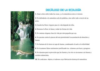 DECÁLOGO DE LA ECOLOGÍA
1. Amar a dios sobre todas las cosas, y a la naturaleza como a ti mismo.
2. No defenderás a la naturaleza solo de palabras, sino sobre todo a través de tus
actos.
3. Guarda las flores vírgenes pues tu vida depende de ellas.
4. Honraras la flora, la fauna y todas las formas de vida.
5. No mataras ninguna clase de vida por más pequeña que sea.
6. No pecaras contra la pureza del aire permitiendo la acumulación de desechos y
basura.
7. No hurtaras de la tierra su capa de humus, condenando al suelo a la infertilidad.
8. No levantaras falsos testimonios justificando tus crímenes con lucro y progreso.
9. No desearas para tu provecho que las fuentes y los ríos se envenenen con basura y
vertidos industriales.
10. No codiciaras objetos, ni adornos cuya fabricación destruya la naturaleza.
 
