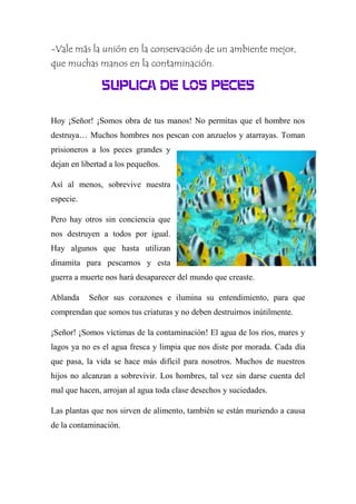 -Vale más la unión en la conservación de un ambiente mejor,
que muchas manos en la contaminación.
SUPLICA DE LOS PECES
Hoy ¡Señor! ¡Somos obra de tus manos! No permitas que el hombre nos
destruya… Muchos hombres nos pescan con anzuelos y atarrayas. Toman
prisioneros a los peces grandes y
dejan en libertad a los pequeños.
Así al menos, sobrevive nuestra
especie.
Pero hay otros sin conciencia que
nos destruyen a todos por igual.
Hay algunos que hasta utilizan
dinamita para pescarnos y esta
guerra a muerte nos hará desaparecer del mundo que creaste.
Ablanda Señor sus corazones e ilumina su entendimiento, para que
comprendan que somos tus criaturas y no deben destruirnos inútilmente.
¡Señor! ¡Somos víctimas de la contaminación! El agua de los ríos, mares y
lagos ya no es el agua fresca y limpia que nos diste por morada. Cada día
que pasa, la vida se hace más difícil para nosotros. Muchos de nuestros
hijos no alcanzan a sobrevivir. Los hombres, tal vez sin darse cuenta del
mal que hacen, arrojan al agua toda clase desechos y suciedades.
Las plantas que nos sirven de alimento, también se están muriendo a causa
de la contaminación.
 