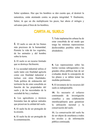 Señor ayúdanos. Haz que los hombres se den cuenta que, al destruir la
naturaleza, están atentando contra su propia integridad. Y finalmente,
Señor, tú que un día multiplicaste los peces, haz ahora el milagro y
salvamos para el bien de los hombres.
CARTA AL SUELO
1. El suelo es uno de los bienes
más preciosos de la humanidad.
Permite la vida de los vegetales,
de los animales y del hombre
sobre la tierra.
2. El suelo es un recurso limitado
que se destruye fácilmente.
3. La sociedad industrial utiliza el
suelo tanto con finalidad agrícola
como con finalidad industrial e
incluso con otras finalidades.
Toda política de ordenación del
territorio ha de estar concebida en
función de las propiedades del
suelo y de las necesidades de la
sociedad de hoy y mañana.
4. Los agricultores y técnicos
forestales han de aplicar métodos
que preservan la calidad del suelo.
5. El suelo ha de ser protegido de
la erosión.
6. El suelo ha de ser protegido de
la contaminación.
7. Toda implantación urbana ha de
estar concebida de tal modo que
tenga las mínimas repercusiones
desfavorables posibles sobre los
alrededores.
8. Las repercusiones sobre las
tierras vecinas subsiguientes a las
grandes obras públicas han de ser
evaluadas desde la concepción de
los planes y se deben tomar las
medidas pertinentes.
9. El inventario de los recursos del
suelo es indispensable.
10. Es necesario el esfuerzo
continuando de investigación
científica y una colaboración
interdisciplinaria para garantizar
la utilización racional y la
conservación del suelo.
11. La conservación del suelo ha
de ser objeto de enseñanza a todos
los niveles y de información
pública continuada.
 