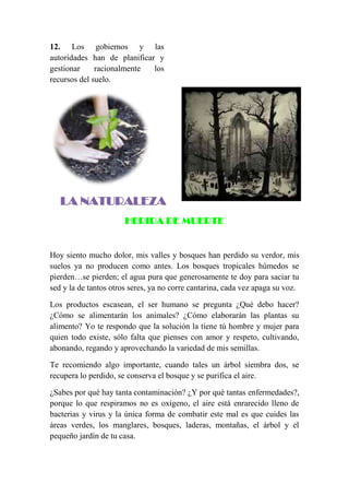 12. Los gobiernos y las
autoridades han de planificar y
gestionar racionalmente los
recursos del suelo.
LA NATURALEZA
HERIDA DE MUERTE
Hoy siento mucho dolor, mis valles y bosques han perdido su verdor, mis
suelos ya no producen como antes. Los bosques tropicales húmedos se
pierden…se pierden; el agua pura que generosamente te doy para saciar tu
sed y la de tantos otros seres, ya no corre cantarina, cada vez apaga su voz.
Los productos escasean, el ser humano se pregunta ¿Qué debo hacer?
¿Cómo se alimentarán los animales? ¿Cómo elaborarán las plantas su
alimento? Yo te respondo que la solución la tiene tú hombre y mujer para
quien todo existe, sólo falta que pienses con amor y respeto, cultivando,
abonando, regando y aprovechando la variedad de mis semillas.
Te recomiendo algo importante, cuando tales un árbol siembra dos, se
recupera lo perdido, se conserva el bosque y se purifica el aire.
¿Sabes por qué hay tanta contaminación? ¿Y por qué tantas enfermedades?,
porque lo que respiramos no es oxígeno, el aire está enrarecido lleno de
bacterias y virus y la única forma de combatir este mal es que cuides las
áreas verdes, los manglares, bosques, laderas, montañas, el árbol y el
pequeño jardín de tu casa.
 