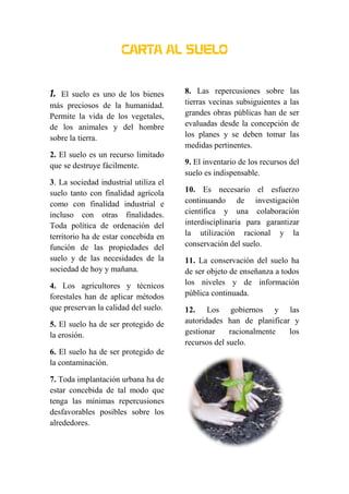 CARTA AL SUELO
1. El suelo es uno de los bienes
más preciosos de la humanidad.
Permite la vida de los vegetales,
de los animales y del hombre
sobre la tierra.
2. El suelo es un recurso limitado
que se destruye fácilmente.
3. La sociedad industrial utiliza el
suelo tanto con finalidad agrícola
como con finalidad industrial e
incluso con otras finalidades.
Toda política de ordenación del
territorio ha de estar concebida en
función de las propiedades del
suelo y de las necesidades de la
sociedad de hoy y mañana.
4. Los agricultores y técnicos
forestales han de aplicar métodos
que preservan la calidad del suelo.
5. El suelo ha de ser protegido de
la erosión.
6. El suelo ha de ser protegido de
la contaminación.
7. Toda implantación urbana ha de
estar concebida de tal modo que
tenga las mínimas repercusiones
desfavorables posibles sobre los
alrededores.
8. Las repercusiones sobre las
tierras vecinas subsiguientes a las
grandes obras públicas han de ser
evaluadas desde la concepción de
los planes y se deben tomar las
medidas pertinentes.
9. El inventario de los recursos del
suelo es indispensable.
10. Es necesario el esfuerzo
continuando de investigación
científica y una colaboración
interdisciplinaria para garantizar
la utilización racional y la
conservación del suelo.
11. La conservación del suelo ha
de ser objeto de enseñanza a todos
los niveles y de información
pública continuada.
12. Los gobiernos y las
autoridades han de planificar y
gestionar racionalmente los
recursos del suelo.
 