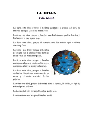 LA TIERRA
Está triste!
La tierra esta triste porque el hombre desprecio la pureza del aire, la
frescura del agua y el roció de la noche.
La tierra esta triste porque el hombre seco los húmedos prados, los ríos y
los lagos; y el mar quedo solo.
La tierra esta triste, porque el hombre corto los arboles que le daban
sombra y fruto.
La tierra esta triste, porque el hombre
no quiere oler el aroma de las flores ni
mirar volar las bellas mariposas.
La tierra esta triste, porque el hombre
contamino el agua y murieron los peces;
contamino el aire y murieron las aves.
La tierra esta triste, porque el hombre
acallo las discusiones nocturnas de las
ranas, y el cantar matutino de los
pájaros.
La tierra esta triste, porque el hombre mato al venado, la ardilla, el águila;
mato al puma y al oso.
La tierra esta triste, porque el hombre quedo solo.
La tierra esta triste, porque el hombre murió.
 