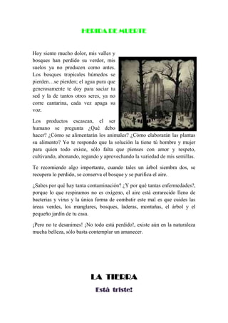 HERIDA DE MUERTE
Hoy siento mucho dolor, mis valles y
bosques han perdido su verdor, mis
suelos ya no producen como antes.
Los bosques tropicales húmedos se
pierden…se pierden; el agua pura que
generosamente te doy para saciar tu
sed y la de tantos otros seres, ya no
corre cantarina, cada vez apaga su
voz.
Los productos escasean, el ser
humano se pregunta ¿Qué debo
hacer? ¿Cómo se alimentarán los animales? ¿Cómo elaborarán las plantas
su alimento? Yo te respondo que la solución la tiene tú hombre y mujer
para quien todo existe, sólo falta que pienses con amor y respeto,
cultivando, abonando, regando y aprovechando la variedad de mis semillas.
Te recomiendo algo importante, cuando tales un árbol siembra dos, se
recupera lo perdido, se conserva el bosque y se purifica el aire.
¿Sabes por qué hay tanta contaminación? ¿Y por qué tantas enfermedades?,
porque lo que respiramos no es oxígeno, el aire está enrarecido lleno de
bacterias y virus y la única forma de combatir este mal es que cuides las
áreas verdes, los manglares, bosques, laderas, montañas, el árbol y el
pequeño jardín de tu casa.
¡Pero no te desanimes! ¡No todo está perdido!, existe aún en la naturaleza
mucha belleza, sólo basta contemplar un amanecer.
LA TIERRA
Está triste!
 
