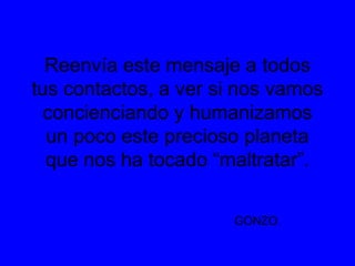 Reenvía este mensaje a todos
tus contactos, a ver si nos vamos
concienciando y humanizamos
un poco este precioso planeta
que nos ha tocado “maltratar”.
GONZO.