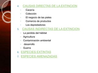 4. CAUSAS DIRECTAS DE LA EXTINCION
◦ Cacería
◦ Colección
◦ El negocio de las pieles
◦ Comercio de productos
◦ Los depredadores
5. CAUSAS INDIRECTAS DE LA EXTINCION
◦ La perdida del hábitat
◦ Agricultura
◦ Contaminación ambiental
◦ desarrollo
◦ Guerra
6. ESPECIES EXTINTAS
7. ESPECIES AMENAZADAS
 