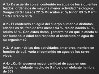 A.1.- De acuerdo con el contenido en agua de los siguientes
tejidos, ordénalos de mayor a menor actividad fisiológica:
Sangre 79 % Huesos 22 % Músculos 76 % Riñón 83 % Marfil
10 % Cerebro 86 %
A.2.- El contenido en agua del cuerpo humano a distintas
edades es de, feto de tres meses 94 %, recién nacido 69 %,
adulto 63 %. Con estos datos, ¿determina en qué le afecta al
ser humano la edad con respecto al contenido en agua de
su organismo?
A.3.- A partir de las dos actividades anteriores, nombra en
función de qué, varia el contenido en agua de los seres
vivos.
A.4.- ¿Quién poseerá mayor cantidad de agua en sus
tejidos, un elefante macho de 5 años o un elefante hembra
de 30?
 