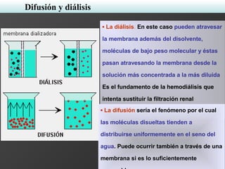 ▪ La diálisis. En este caso pueden atravesar
la membrana además del disolvente,
moléculas de bajo peso molecular y éstas
pasan atravesando la membrana desde la
solución más concentrada a la más diluida.
Es el fundamento de la hemodiálisis que
intenta sustituir la filtración renal
deteriorada.▪ La difusión sería el fenómeno por el cual
las moléculas disueltas tienden a
distribuirse uniformemente en el seno del
agua. Puede ocurrir también a través de una
membrana si es lo suficientemente
Difusión y diálisis
 