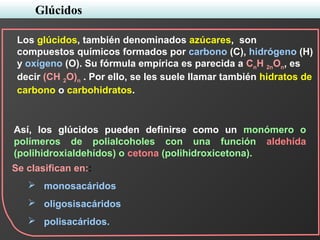 Glúcidos
Se clasifican en::
 monosacáridos
 oligosisacáridos
 polisacáridos.
Los glúcidos, también denominados azúcares, son
compuestos químicos formados por carbono (C), hidrógeno (H)
y oxígeno (O). Su fórmula empírica es parecida a CnH 2nOn, es
decir (CH 2O)n . Por ello, se les suele llamar también hidratos de
carbono o carbohidratos.
Así, los glúcidos pueden definirse como un monómero o
polímeros de polialcoholes con una función aldehída
(polihidroxialdehídos) o cetona (polihidroxicetona).
 