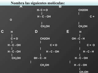 A B
H- C = O CH2OH
| |
H - C - OH C =
O
| |
CH2OH CH2OH
C H D E H
| |
C = O CH2OH OH - C - H
| | |
H - C - OH C = O C = O
| | |
H - C - OH H - C - OH H - C - H
| | |
CH2OH 0H - C - H H - C - OH
| |
CH2OH H - C - OH
|
CH OH
Nombra las siguientes moléculas:
 