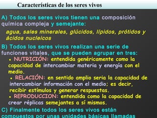 A) Todos los seres vivos tienen una composición
química compleja y semejante:
agua, sales minerales, glúcidos, lípidos, prótidos y
ácidos nucleicos
B) Todos los seres vivos realizan una serie de
funciones vitales, que se pueden agrupar en tres:
▪ NUTRICIÓN: entendida genéricamente como la
capacidad de intercambiar materia y energía con el
medio.
▪ RELACIÓN: en sentido amplio seria la capacidad de
intercambiar información con el medio; es decir,
recibir estímulos y generar respuestas.
▪ REPRODUCCION: entendida como la capacidad de
crear réplicas semejantes a sí mismos.
C) Finalmente todos los seres vivos están
compuestos por unas unidades básicas llamadas
Características de los seres vivos
 