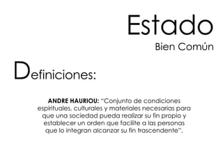 Estado Bien Común ANDRE HAURIOU:  “Conjunto de condiciones espirituales, culturales y materiales necesarias para que una sociedad pueda realizar su fin propio y establecer un orden que facilite a las personas que lo integran alcanzar su fin trascendente”. D efiniciones: 