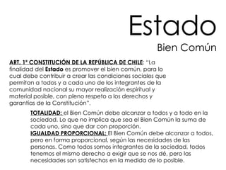 ART. 1º CONSTITUCIÓN DE LA REPÚBLICA DE CHILE : “La finalidad del  Estado  es promover el bien común, para lo cual debe contribuir a crear las condiciones sociales que permitan a todos y a cada uno de los integrantes de la comunidad nacional su mayor realización espiritual y material posible, con pleno respeto a los derechos y garantías de la Constitución”.  TOTALIDAD:  el Bien Común debe alcanzar a todos y a todo en la sociedad. Lo que no implica que sea el Bien Común la suma de cada uno, sino que dar con proporción.  IGUALDAD PROPORCIONAL:  El Bien Común debe alcanzar a todos, pero en forma proporcional, según las necesidades de las personas. Como todos somos integrantes de la sociedad, todos tenemos el mismo derecho a exigir que se nos dé, pero las necesidades son satisfechas en la medida de lo posible.  Estado Bien Común 