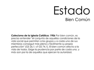 Estado Bien Común Catecismo de la Iglesia Católica: 1906  Por bien común, es preciso entender "el conjunto de aquellas condiciones de la vida social que permiten a los grupos y a cada uno de sus miembros conseguir más plena y fácilmente su propia perfección" (GS 26,1; cf GS 74,1). El bien común afecta a la vida de todos. Exige la prudencia por parte de cada uno, y más aún por la de aquellos que ejercen la autoridad.  