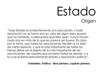 Estado Origen “ Todo Estado es evidentemente una asociación, y toda asociación no se forma sino en vista de algún bien, puesto que los hombres, cualesquiera que ellos sean, nunca hacen nada sino en vista de lo que les parece ser bueno. Es claro, por lo tanto, que todas las asociaciones tienden a un bien de cierta especie, y que el más importante de todos los bienes debe ser el objeto de la más importante de las asociaciones, de aquella que encierra todas las demás, y a la cual se llama precisamente Estado y asociación política”.  Aristóteles. Política · libro primero, capítulo primero. 