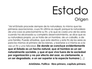 “ Así el Estado procede siempre de la naturaleza, lo mismo que las primeras asociaciones, cuyo fin último es aquél; porque la naturaleza de una cosa es precisamente su fin, y lo que es cada uno de los seres cuando ha alcanzado su completo desenvolvimiento, se dice que es su naturaleza propia, ya se trate de un hombre, de un caballo, o de una familia. Puede añadirse, que este destino y este fin de los seres es para los mismos el primero de los bienes, y bastarse a sí mismo es a la vez un fin y una felicidad.  De donde se concluye evidentemente que el Estado es un hecho natural, que el hombre es un ser naturalmente sociable, y que el que vive fuera de la sociedad por organización y no por efecto del azar, es ciertamente, o un ser degradado, o un ser superior a la especie humana  […] Aristóteles. Política · libro primero, capítulo primero. Estado Origen 