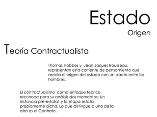 Estado Origen T eoría Contractualista Thomas Hobbes y  Jean Jaques Rousseau, representan esta corriente de pensamiento que asocia el origen del estado con un pacto entre los hombres. El contractualismo  como enfoque teórico, reconoce para su análisis dos momentos: Un instancia pre-estatal  y la etapa estatal propiamente dicha. Lo que distingue a una de la otra es el Contrato. 