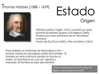 T homas Hobbes [1588 – 1679] Estado Origen Filósofo político inglés. Vivió y escribió sus obra durante la primera guerra civil Inglesa (1640).  Posee una visión pesimista de la naturaleza humana. Autor de De Cive (1642) y The Leviathan (1651) Para Hobbes en el Estado de Naturaleza o Pre – estatal, impera la naturaleza caída del hombre.  El hombre en esta instancia donde no hay ley ni orden, se transforma en una ser  egoísta y malvado. El Hombre es lobo del hombre.  "of the voluntary acts of every man, the object is some good to himself".    