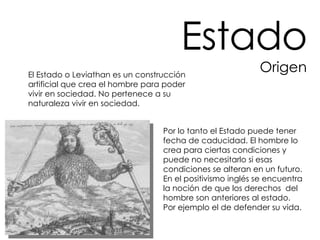 El Estado o Leviathan es un construcción artificial que crea el hombre para poder vivir en sociedad. No pertenece a su naturaleza vivir en sociedad.  Por lo tanto el Estado puede tener fecha de caducidad. El hombre lo crea para ciertas condiciones y puede no necesitarlo si esas condiciones se alteran en un futuro. En el positivismo inglés se encuentra la noción de que los derechos  del hombre son anteriores al estado. Por ejemplo el de defender su vida.  Estado Origen 
