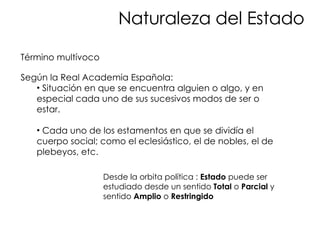 Naturaleza del Estado Término multívoco Según la Real Academia Española:  Situación en que se encuentra alguien o algo, y en especial cada uno de sus sucesivos modos de ser o estar. Cada uno de los estamentos en que se dividía el cuerpo social; como el eclesiástico, el de nobles, el de plebeyos, etc. Desde la orbita política :  Estado  puede ser estudiado desde un sentido  Total  o  Parcial  y sentido  Amplio  o  Restringido 