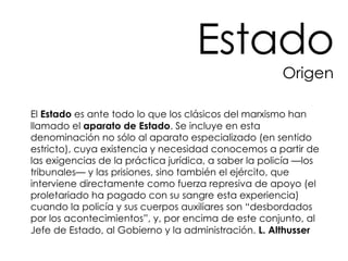 El  Estado  es ante todo lo que los clásicos del marxismo han llamado el  aparato de Estado . Se incluye en esta denominación no sólo al aparato especializado (en sentido estricto), cuya existencia y necesidad conocemos a partir de las exigencias de la práctica jurídica, a saber la policía —los tribunales— y las prisiones, sino también el ejército, que interviene directamente como fuerza represiva de apoyo (el proletariado ha pagado con su sangre esta experiencia) cuando la policía y sus cuerpos auxiliares son “desbordados por los acontecimientos”, y, por encima de este conjunto, al Jefe de Estado, al Gobierno y la administración.  L. Althusser Estado Origen 