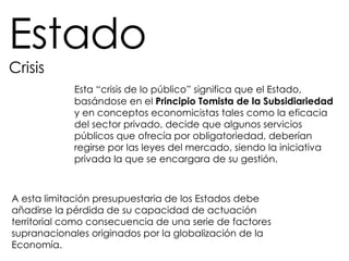 Estado Crisis A esta limitación presupuestaria de los Estados debe añadirse la pérdida de su capacidad de actuación territorial como consecuencia de una serie de factores supranacionales originados por la globalización de la Economía.  Esta “crisis de lo público” significa que el Estado, basándose en el  Principio Tomista de la Subsidiariedad   y en conceptos economicistas tales como la eficacia del sector privado, decide que algunos servicios públicos que ofrecía por obligatoriedad, deberían regirse por las leyes del mercado, siendo la iniciativa privada la que se encargara de su gestión. 