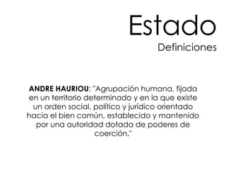 ANDRE HAURIOU : "Agrupación humana, fijada en un territorio determinado y en la que existe un orden social, político y jurídico orientado hacia el bien común, establecido y mantenido por una autoridad dotada de poderes de coerción." Estado Definiciones 