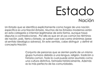 Un Estado que se identifica explícitamente como hogar de una nación específica es una Nación-Estado. Muchos de los Estados modernos están en esta categoría o intentan legitimarse de esta forma, aunque haya disputas o contradicciones . Por ello es que en el uso común los términos de nación, país, tierra y Estado, se suelan usar casi como sinónimos (pese al sentido ideológico adverso). En este sentido, cabe distinguir  y definir el concepto Nación: Conjunto de personas que se sienten parte de un mismo grupo humano debido a una lengua, religión, tradición o historia común. Todo lo cual puede estar asumido como una cultura distintiva, formada históricamente. Además es la más perfecta de las comunidades. Estado Nación 