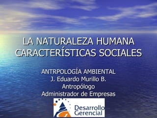 LA NATURALEZA HUMANA CARACTERÍSTICAS SOCIALES ANTRPOLOGÍA AMBIENTAL J. Eduardo Murillo B. Antropólogo Administrador de Empresas 
