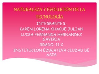 NATURALEZA Y EVOLUCIÓN DE LA
TECNOLOGÍA
INTEGRANTES:
KAREN LORENA CHACUE JULIAN
LUISA FERNANDA HERNANDEZ
GAVIRIA
GRADO: 11-C
INSTITUCION EDUCATIVA CIUDAD DE
ASIS
 