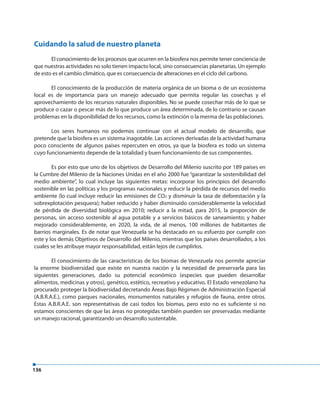 136
Cuidando la salud de nuestro planeta
El conocimiento de los procesos que ocurren en la biosfera nos permite tener conciencia de
que nuestras actividades no solo tienen impacto local, sino consecuencias planetarias. Un ejemplo
de esto es el cambio climático, que es consecuencia de alteraciones en el ciclo del carbono.
El conocimiento de la producción de materia orgánica de un bioma o de un ecosistema
local es de importancia para un manejo adecuado que permita regular las cosechas y el
aprovechamiento de los recursos naturales disponibles. No se puede cosechar más de lo que se
produce o cazar o pescar más de lo que produce un área determinada, de lo contrario se causan
problemas en la disponibilidad de los recursos, como la extinción o la merma de las poblaciones.
Los seres humanos no podemos continuar con el actual modelo de desarrollo, que
pretende que la biosfera es un sistema inagotable. Las acciones derivadas de la actividad humana
poco consciente de algunos países repercuten en otros, ya que la biosfera es todo un sistema
cuyo funcionamiento depende de la totalidad y buen funcionamiento de sus componentes.
Es por esto que uno de los objetivos de Desarrollo del Milenio suscrito por 189 países en
la Cumbre del Milenio de la Naciones Unidas en el año 2000 fue “garantizar la sostenibilidad del
medio ambiente”, lo cual incluye las siguientes metas: incorporar los principios del desarrollo
sostenible en las políticas y los programas nacionales y reducir la pérdida de recursos del medio
ambiente (lo cual incluye reducir las emisiones de CO2 y disminuir la tasa de deforestación y la
sobrexplotación pesquera); haber reducido y haber disminuido considerablemente la velocidad
de pérdida de diversidad biológica en 2010; reducir a la mitad, para 2015, la proporción de
personas, sin acceso sostenible al agua potable y a servicios básicos de saneamiento; y haber
mejorado considerablemente, en 2020, la vida, de al menos, 100 millones de habitantes de
barrios marginales. Es de notar que Venezuela se ha destacado en su esfuerzo por cumplir con
este y los demás Objetivos de Desarrollo del Milenio, mientras que los países desarrollados, a los
cuales se les atribuye mayor responsabilidad, están lejos de cumplirlos.
El conocimiento de las características de los biomas de Venezuela nos permite apreciar
la enorme biodiversidad que existe en nuestra nación y la necesidad de preservarla para las
siguientes generaciones, dado su potencial económico (especies que pueden desarrollar
alimentos, medicinas y otros), genético, estético, recreativo y educativo. El Estado venezolano ha
procurado proteger la biodiversidad decretando Áreas Bajo Régimen de Administración Especial
(A.B.R.A.E.), como parques nacionales, monumentos naturales y refugios de fauna, entre otros.
Estas A.B.R.A.E. son representativas de casi todos los biomas, pero esto no es suficiente si no
estamos conscientes de que las áreas no protegidas también pueden ser preservadas mediante
un manejo racional, garantizando un desarrollo sustentable.
 