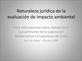 Naturaleza jurídica de la
evaluación de impacto ambiental
Foro Internacional sobre Aplicación y
Cumplimiento de la Legislación
Ambiental en la Coyuntura de Crisis
San Luís Potosí – Octubre 2009
1
 