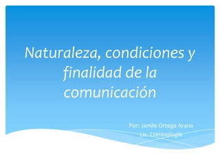 Naturaleza, condiciones y
finalidad de la
comunicación
Por: Jamile Ortega Arana
Lic. Criminología

 