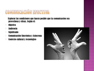 Explorar las condiciones que hacen posible que la comunicación sea
provechosa y eficaz. Según el:


Objetivo



Audiencia



Significado



Comunicación Sincrónica y Asíncrona



Contexto cultural y tecnológico

 