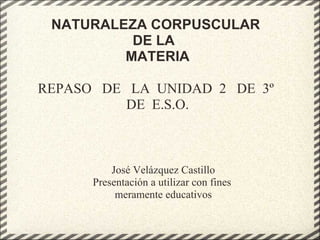 NATURALEZA CORPUSCULAR  DE LA   MATERIA REPASO   DE   LA  UNIDAD  2   DE  3º  DE  E.S.O. José Velázquez Castillo Presentación a utilizar con fines  meramente educativos 