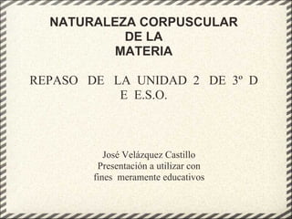 NATURALEZA CORPUSCULAR
           DE LA
          MATERIA

REPASO DE LA UNIDAD 2 DE 3º D
           E E.S.O.



           José Velázquez Castillo
         Presentación a utilizar con
        fines meramente educativos
 