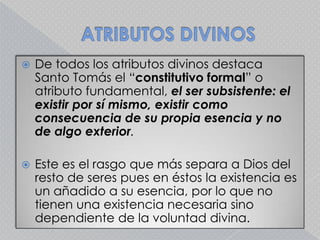 ATRIBUTOS DIVINOSDe todos los atributos divinos destaca Santo Tomás el “constitutivo formal” o atributo fundamental, el ser subsistente: el existir por sí mismo, existir como consecuencia de su propia esencia y no de algo exterior.Este es el rasgo que más separa a Dios del resto de seres pues en éstos la existencia es un añadido a su esencia, por lo que no tienen una existencia necesaria sino dependiente de la voluntad divina. 