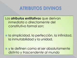 ATRIBUTOS DIVINOSLos atributos entitativos que derivan inmediata o directamente del constitutivo formal son:la simplicidad, la perfección, la infinidad, la inmutabilidad y la unidad, y le definen como el ser absolutamente distinto y trascendenteal mundo