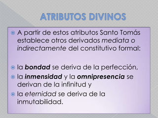ATRIBUTOS DIVINOSA partir de estos atributos Santo Tomás establece otros derivados mediata o indirectamente del constitutivo formal: la bondad se deriva de la perfección, la inmensidad y la omnipresencia se derivan de la infinitud y la eternidadse deriva de la inmutabilidad.