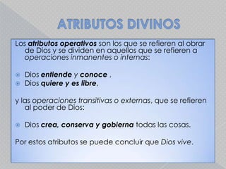 ATRIBUTOS DIVINOSLos atributos operativos son los que se refieren al obrar de Dios y se dividen en aquellos que se refieren a operaciones inmanentes o internas:Dios entiende y conoce , Diosquiere y es libre, y las operaciones transitivas o externas, que se refieren al poder de Dios: Dios crea, conserva y gobierna todas las cosas. Por estos atributos se puede concluir que Dios vive. 