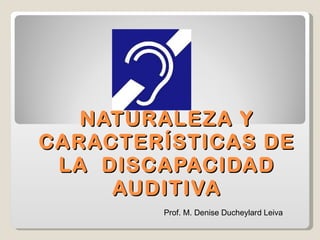 NATURALEZA Y CARACTERÍSTICAS DE LA  DISCAPACIDAD AUDITIVA Prof. M. Denise Ducheylard Leiva 