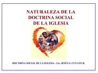 NATURALEZA DE LA
           DOCTRINA SOCIAL
            DE LA IGLESIA




DOCTRINA SOCIAL DE LA IGLESIA - Lic. JESÚS S. CUYATE R.
 