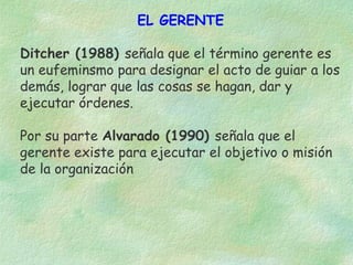 EL GERENTE
Ditcher (1988) señala que el término gerente es
un eufeminsmo para designar el acto de guiar a los
demás, lograr que las cosas se hagan, dar y
ejecutar órdenes.
Por su parte Alvarado (1990) señala que el
gerente existe para ejecutar el objetivo o misión
de la organización

 
